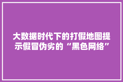 大数据时代下的打假地图提示假冒伪劣的“黑色网络”