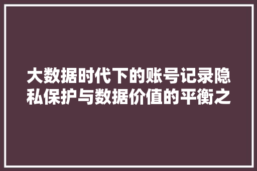 大数据时代下的账号记录隐私保护与数据价值的平衡之路