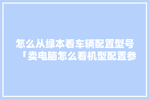 怎么从绿本看车辆配置型号「卖电脑怎么看机型配置参数」 怎么从绿本看车辆配置型号「卖电脑怎么看机型配置参数」 电脑基础