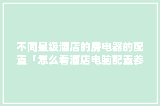 不同星级酒店的房电器的配置「怎么看酒店电脑配置参数是多少」