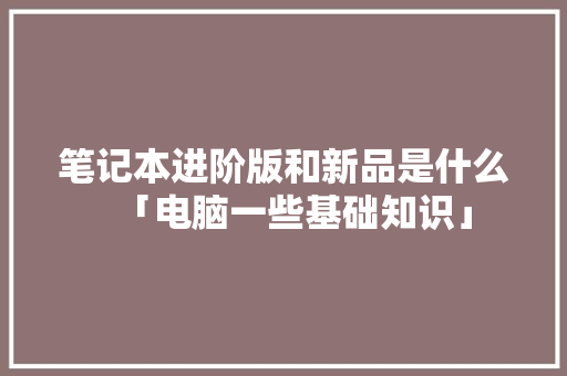 笔记本进阶版和新品是什么「电脑一些基础知识」