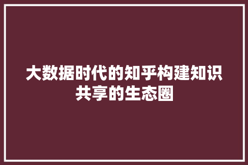 大数据时代的知乎构建知识共享的生态圈