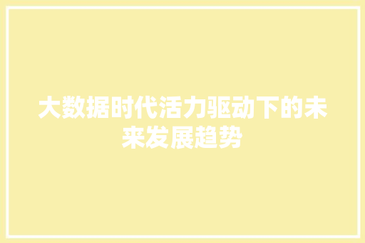 大数据时代活力驱动下的未来发展趋势 大数据时代活力驱动下的未来发展趋势