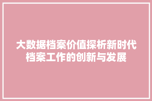 大数据档案价值探析新时代档案工作的创新与发展 大数据档案价值探析新时代档案工作的创新与发展