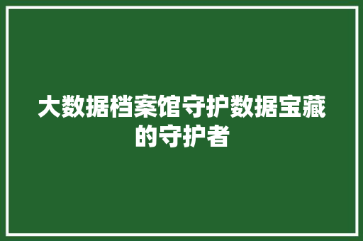大数据档案馆守护数据宝藏的守护者 大数据档案馆守护数据宝藏的守护者
