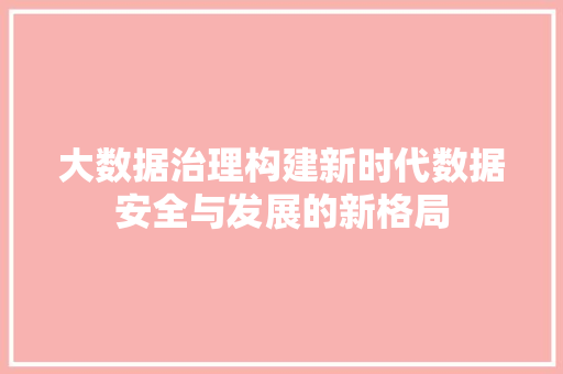 大数据治理构建新时代数据安全与发展的新格局 大数据治理构建新时代数据安全与发展的新格局
