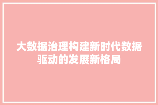 大数据治理构建新时代数据驱动的发展新格局 大数据治理构建新时代数据驱动的发展新格局