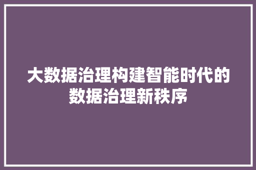 大数据治理构建智能时代的数据治理新秩序 大数据治理构建智能时代的数据治理新秩序