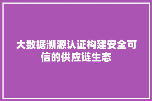 大数据溯源认证构建安全可信的供应链生态 大数据溯源认证构建安全可信的供应链生态