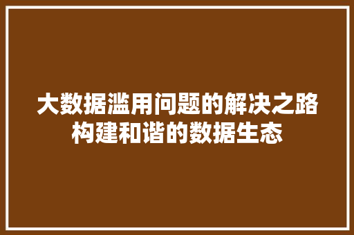 大数据滥用问题的解决之路构建和谐的数据生态 大数据滥用问题的解决之路构建和谐的数据生态