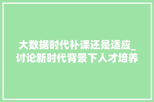大数据时代补课还是适应_讨论新时代背景下人才培养的转型之路 大数据时代补课还是适应_讨论新时代背景下人才培养的转型之路
