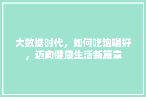 大数据时代,如何吃饱喝好,迈向健康生活新篇章 大数据时代,如何吃饱喝好,迈向健康生活新篇章