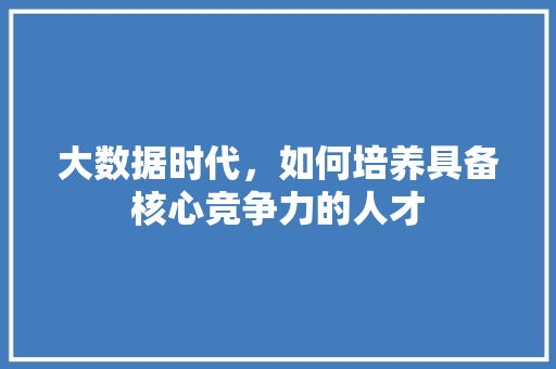 大数据时代,如何培养具备核心竞争力的人才 大数据时代,如何培养具备核心竞争力的人才