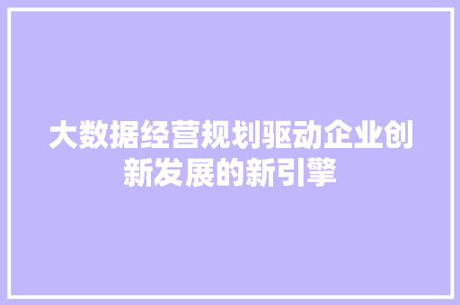 大数据经营规划驱动企业创新发展的新引擎 大数据经营规划驱动企业创新发展的新引擎