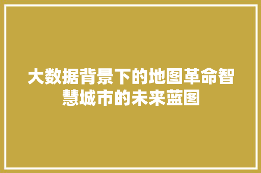 大数据背景下的地图革命智慧城市的未来蓝图 大数据背景下的地图革命智慧城市的未来蓝图
