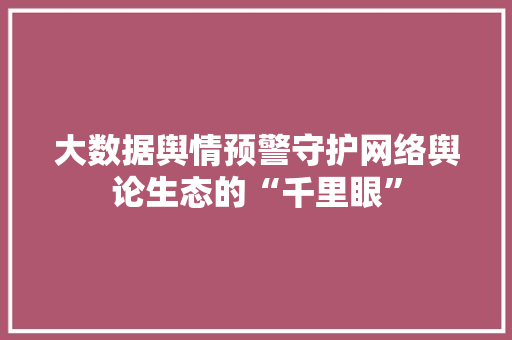 大数据舆情预警守护网络舆论生态的“千里眼”