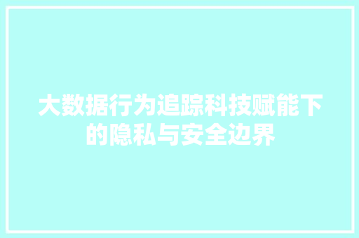 大数据行为追踪科技赋能下的隐私与安全边界