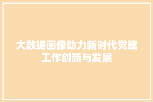 大数据画像助力新时代党建工作创新与发展