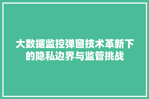 大数据监控弹窗技术革新下的隐私边界与监管挑战