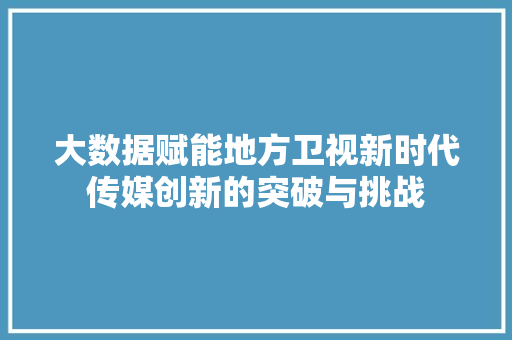 大数据赋能地方卫视新时代传媒创新的突破与挑战 网络技术