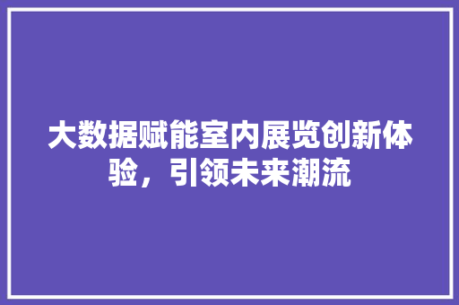 大数据赋能室内展览创新体验,引领未来潮流 大数据赋能室内展览创新体验,引领未来潮流