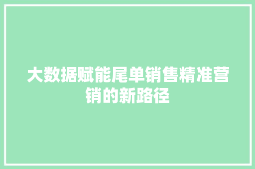 大数据赋能尾单销售精准营销的新路径 大数据赋能尾单销售精准营销的新路径