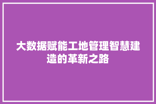 大数据赋能工地管理智慧建造的革新之路 大数据赋能工地管理智慧建造的革新之路