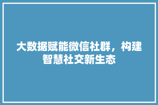 大数据赋能微信社群,构建智慧社交新生态 大数据赋能微信社群,构建智慧社交新生态