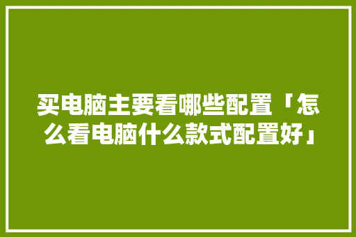买电脑主要看哪些配置「怎么看电脑什么款式配置好」 买电脑主要看哪些配置「怎么看电脑什么款式配置好」 电脑基础