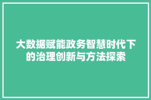 大数据赋能政务智慧时代下的治理创新与方法探索 大数据赋能政务智慧时代下的治理创新与方法探索
