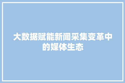 大数据赋能新闻采集变革中的媒体生态 大数据赋能新闻采集变革中的媒体生态