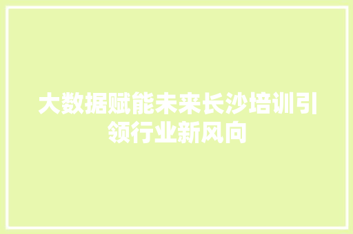 大数据赋能未来长沙培训引领行业新风向 大数据赋能未来长沙培训引领行业新风向