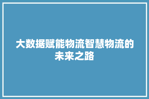 大数据赋能物流智慧物流的未来之路 大数据赋能物流智慧物流的未来之路