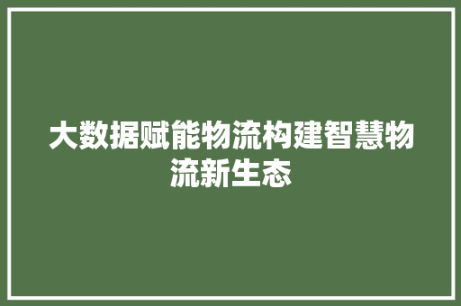 大数据赋能物流构建智慧物流新生态 大数据赋能物流构建智慧物流新生态