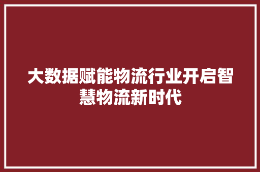 大数据赋能物流行业开启智慧物流新时代 大数据赋能物流行业开启智慧物流新时代