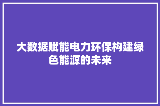 大数据赋能电力环保构建绿色能源的未来 大数据赋能电力环保构建绿色能源的未来