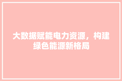 大数据赋能电力资源,构建绿色能源新格局 大数据赋能电力资源,构建绿色能源新格局
