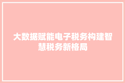 大数据赋能电子税务构建智慧税务新格局 大数据赋能电子税务构建智慧税务新格局