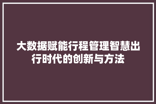 大数据赋能行程管理智慧出行时代的创新与方法
