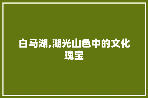 白马湖,湖光山色中的文化瑰宝 白马湖,湖光山色中的文化瑰宝 网络技术