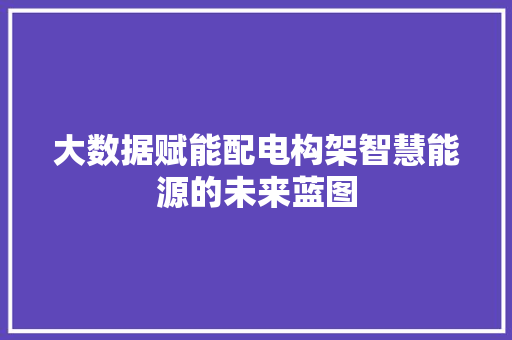 大数据赋能配电构架智慧能源的未来蓝图 大数据赋能配电构架智慧能源的未来蓝图