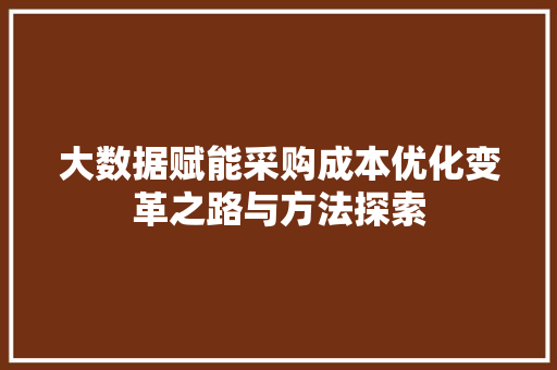 大数据赋能采购成本优化变革之路与方法探索 大数据赋能采购成本优化变革之路与方法探索