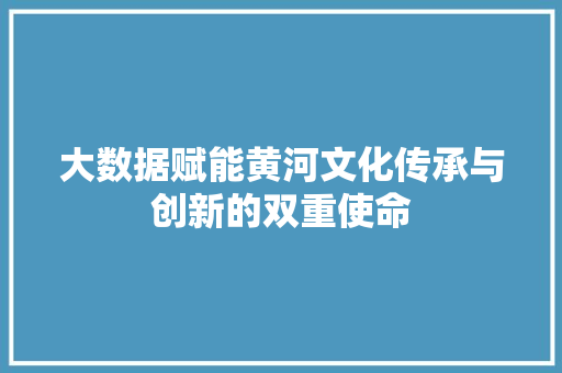 大数据赋能黄河文化传承与创新的双重使命