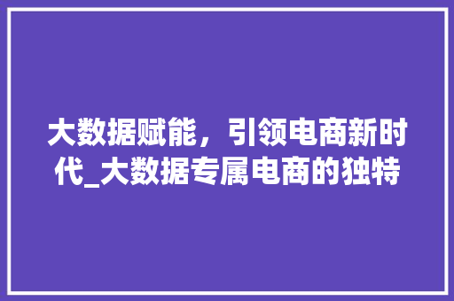 大数据赋能，引领电商新时代_大数据专属电商的独特魅力