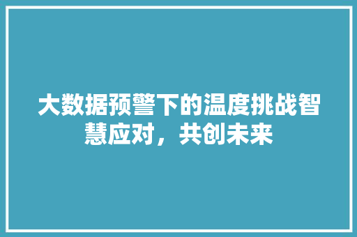 大数据预警下的温度挑战智慧应对,共创未来 大数据预警下的温度挑战智慧应对,共创未来