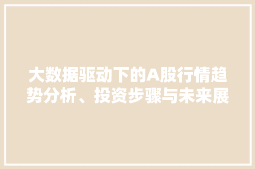 大数据驱动下的A股行情趋势分析、投资步骤与未来展望 大数据驱动下的A股行情趋势分析、投资步骤与未来展望