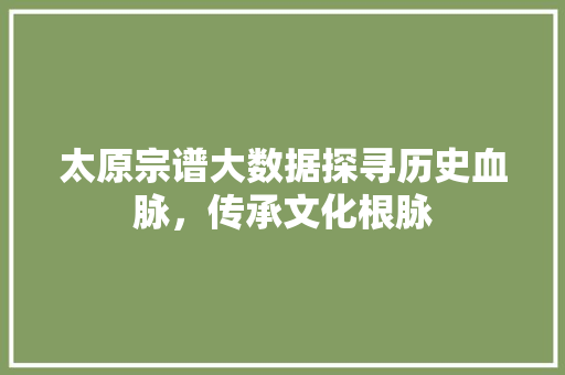 太原宗谱大数据探寻历史血脉,传承文化根脉 太原宗谱大数据探寻历史血脉,传承文化根脉