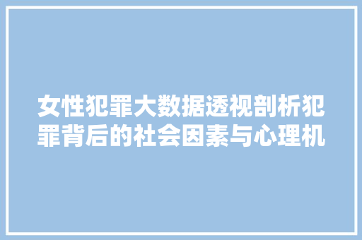女性犯罪大数据透视剖析犯罪背后的社会因素与心理机制
