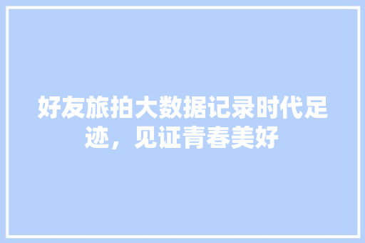 好友旅拍大数据记录时代足迹,见证青春美好 好友旅拍大数据记录时代足迹,见证青春美好