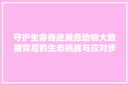 守护生命奇迹濒危动物大数据背后的生态挑战与应对步骤